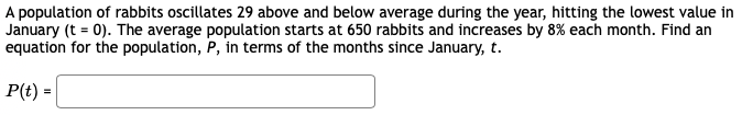 A population of rabbits oscillates 29 above and below average during the year, hitting the lowest value in
January (t = 0). The average population starts at 650 rabbits and increases by 8% each month. Find an
equation for the population, P, in terms of the months since January, t.
P(t) =
