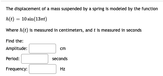 The displacement of a mass suspended by a spring is modeled by the function
h(t) = 10 sin(13rt)
Where h(t) is measured in centimeters, and t is measured in seconds
Find the:
Amplitude:
cm
Period:
seconds
Frequency:
Hz
