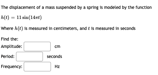 The displacement of a mass suspended by a spring is modeled by the function
h(t) = 11 sin(147t)
Where h(t) is measured in centimeters, and t is measured in seconds
Find the:
Amplitude:
cm
Period:
seconds
Frequency:
Hz
