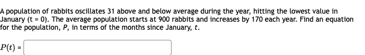 A population of rabbits oscillates 31 above and below average during the year, hitting the lowest value in
January (t = 0). The average population starts at 900 rabbits and increases by 170 each year. Find an equation
for the population, P, in terms of the months since January, t.
P(t) =

