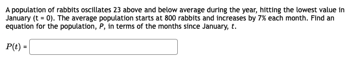 A population of rabbits oscillates 23 above and below average during the year, hitting the lowest value in
January (t = 0). The average population starts at 800 rabbits and increases by 7% each month. Find an
equation for the population, P, in terms of the months since January, t.
P(t) =|
