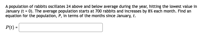 A population of rabbits oscillates 24 above and below average during the year, hitting the lowest value in
January (t = 0). The average population starts at 700 rabbits and increases by 8% each month. Find an
equation for the population, P, in terms of the months since January, t.
P(t) =

