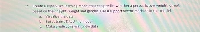 2. Create a supervised learning model that can predict weather a person is overweight or not,
based on their height, weight and gender. Use a support vector machine in this model.
a. Visualize the data
b.
Build, train a& test the model
C.
Make predictions using new data