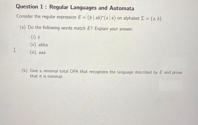 Question 1: Regular Languages and Automata
Consider the regular expression E = (b | ab)* (a | e) on alphabet Σ = {a,b}.
(a) Do the following words match E? Explain your answer.
(i) ε
(ii) abba
I
(iii) aaa
(b) Give a minimal total DFA that recognizes the language described by E and prove
that it is minimal.