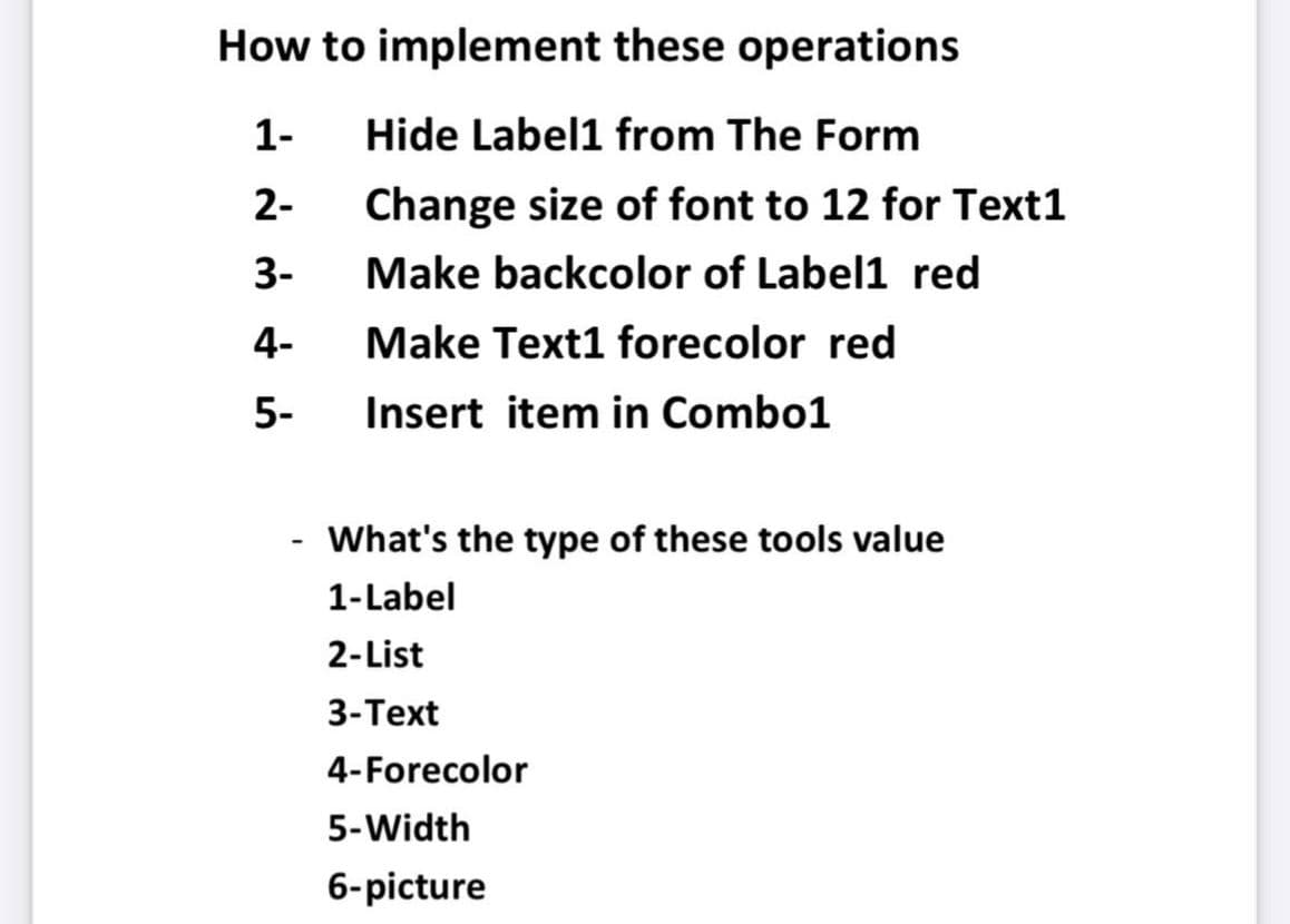How to implement these operations
1-
Hide Label1 from The Form
2-
Change size of font to 12 for Text1
3-
Make backcolor of Label1 red
4-
Make Text1 forecolor red
5-
Insert item in Combo1
What's the type of these tools value
1-Label
2-List
3-Text
4-Forecolor
5-Width
6-picture
