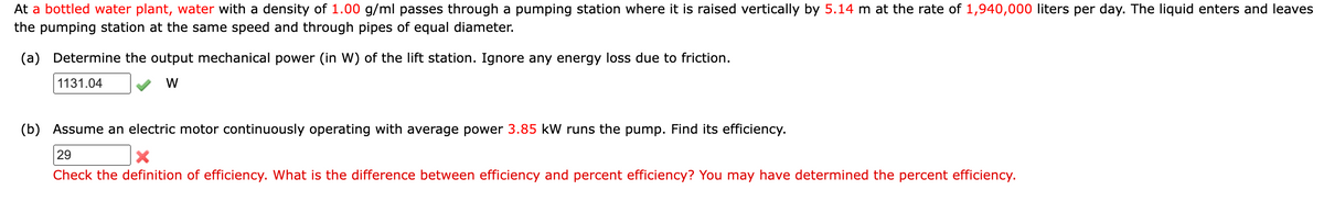 At a bottled water plant, water with a density of 1.00 g/ml passes through a pumping station where it is raised vertically by 5.14 m at the rate of 1,940,000 liters per day. The liquid enters and leaves
the pumping station at the same speed and through pipes of equal diameter.
(a) Determine the output mechanical power (in W) of the lift station. Ignore any energy loss due to friction.
1131.04
W
(b) Assume an electric motor continuously operating with average power 3.85 kW runs the pump. Find its efficiency.
29
X
Check the definition of efficiency. What is the difference between efficiency and percent efficiency? You may have determined the percent efficiency.