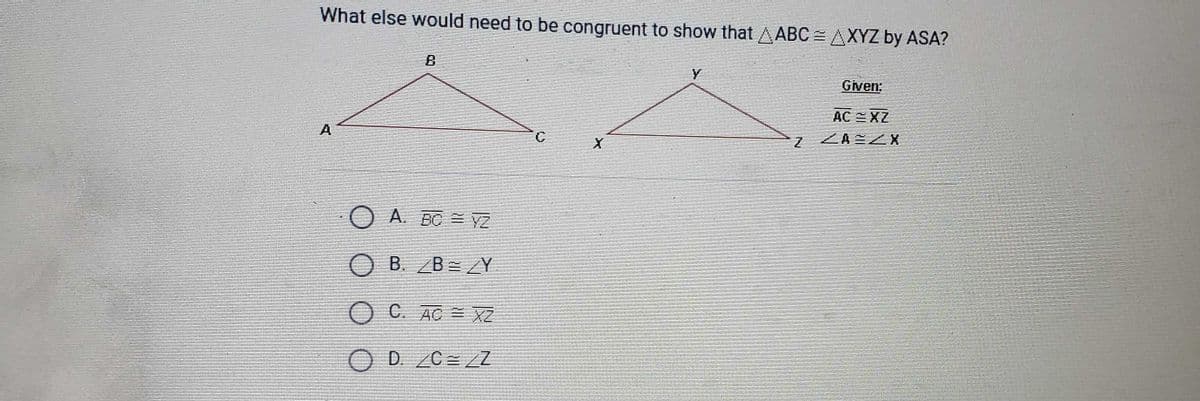 What else would need to be congruent to show that AABC = AXYZ by ASA?
Given:
AC EXZ
A
ZA ZX
A. BC = YZ
B. B=Y
C. AC = XZ
D. C= Z
