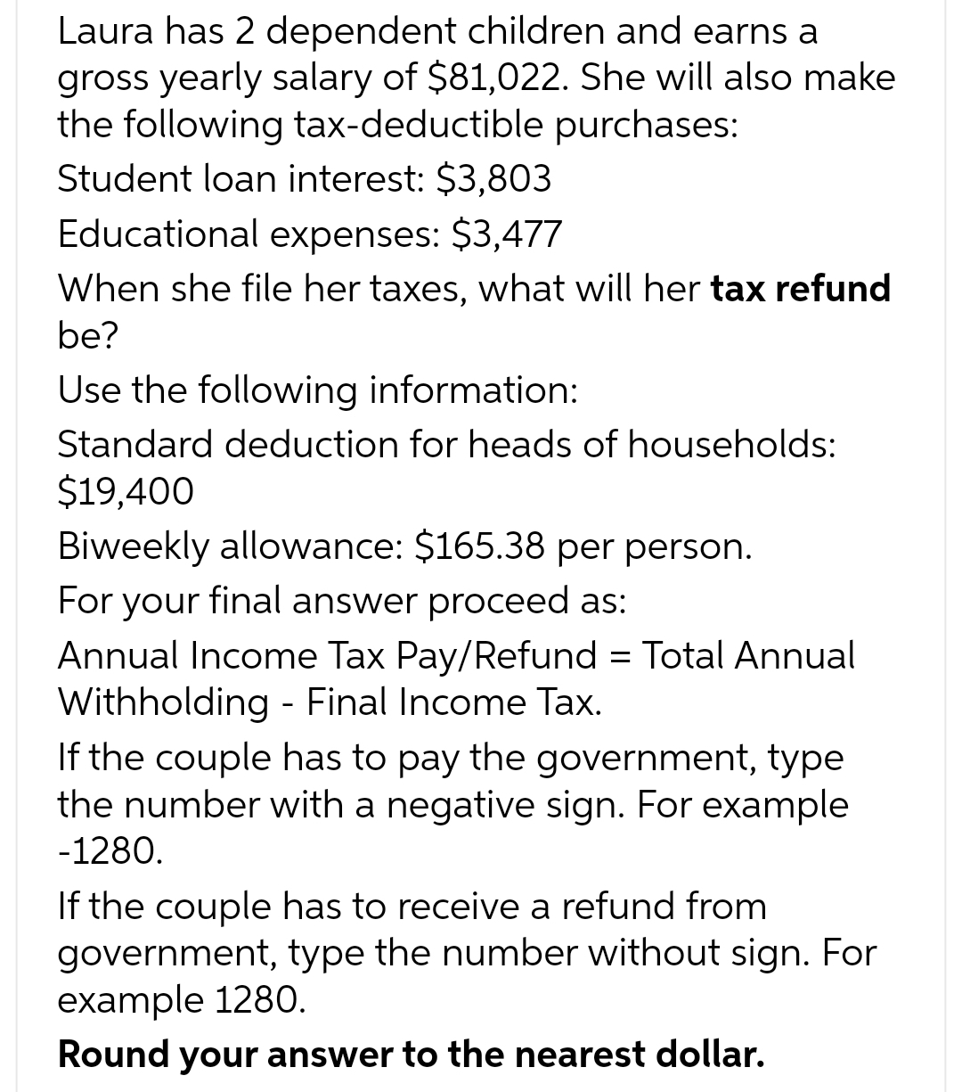 Laura has 2 dependent children and earns a
gross yearly salary of $81,022. She will also make
the following tax-deductible purchases:
Student loan interest: $3,803
Educational expenses: $3,477
When she file her taxes, what will her tax refund
be?
Use the following information:
Standard deduction for heads of households:
$19,400
Biweekly allowance: $165.38 per person.
For your final answer proceed as:
Annual Income Tax Pay/Refund = Total Annual
Withholding - Final Income Tax.
If the couple has to pay the government, type
the number with a negative sign. For example
-1280.
If the couple has to receive a refund from
government, type the number without sign. For
example 1280.
Round your answer to the nearest dollar.