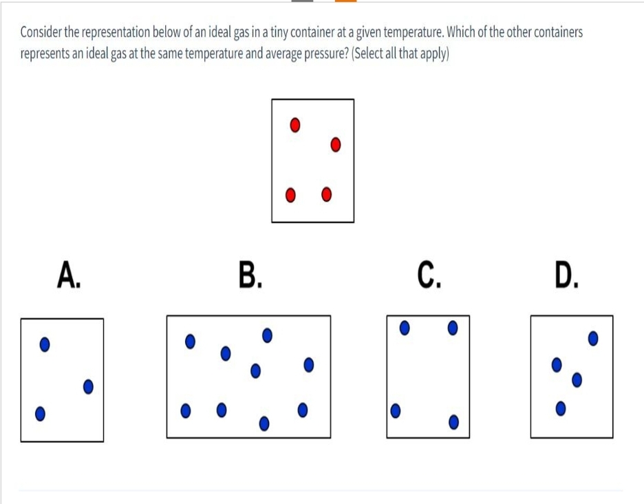 Consider the representation below of an ideal gas in a tiny container at a given temperature. Which of the other containers
represents an ideal gas at the same temperature and average pressure? (Select all that apply)
A.
B.
C. D.