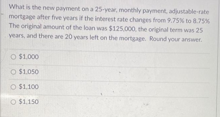 What is the new payment on a 25-year, monthly payment, adjustable-rate
mortgage after five years if the interest rate changes from 9.75% to 8.75%
The original amount of the loan was $125,000, the original term was 25
years, and there are 20 years left on the mortgage. Round your answer.
O $1,000
O $1,050
O $1,100
O $1,150