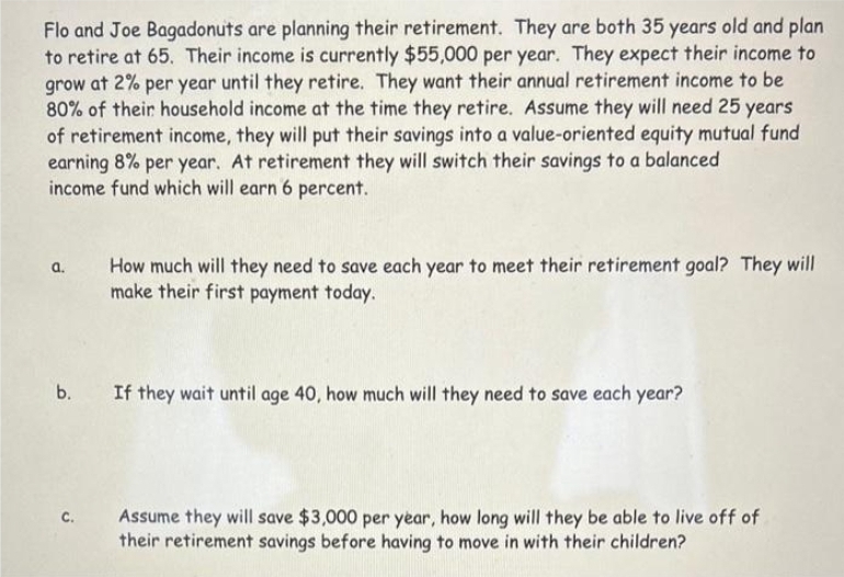 Flo and Joe Bagadonuts are planning their retirement. They are both 35 years old and plan
to retire at 65. Their income is currently $55,000 per year. They expect their income to
grow at 2% per year until they retire. They want their annual retirement income to be
80% of their household income at the time they retire. Assume they will need 25 years
of retirement income, they will put their savings into a value-oriented equity mutual fund
earning 8% per year. At retirement they will switch their savings to a balanced
income fund which will earn 6 percent.
a.
How much will they need to save each year to meet their retirement goal? They will
make their first payment today.
b. If they wait until age 40, how much will they need to save each year?
C.
Assume they will save $3,000 per year, how long will they be able to live off of
their retirement savings before having to move in with their children?