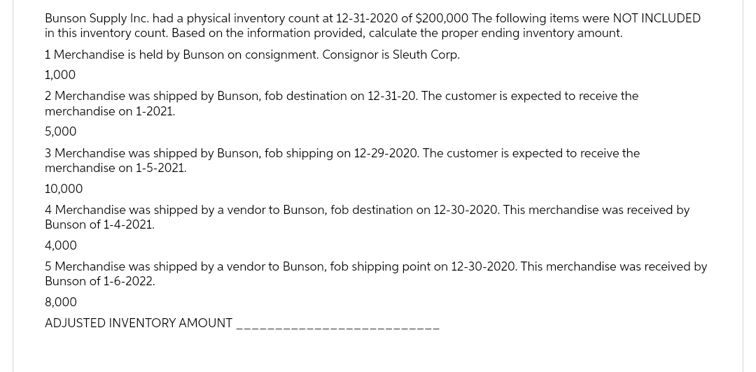 Bunson Supply Inc. had a physical inventory count at 12-31-2020 of $200,000 The following items were NOT INCLUDED
in this inventory count. Based on the information provided, calculate the proper ending inventory amount.
1 Merchandise is held by Bunson on consignment. Consignor is Sleuth Corp.
1,000
2 Merchandise was shipped by Bunson, fob destination on 12-31-20. The customer is expected to receive the
merchandise on 1-2021.
5,000
3 Merchandise was shipped by Bunson, fob shipping on 12-29-2020. The customer is expected to receive the
merchandise on 1-5-2021.
10,000
4 Merchandise was shipped by a vendor to Bunson, fob destination on 12-30-2020. This merchandise was received by
Bunson of 1-4-2021.
4,000
5 Merchandise was shipped by a vendor to Bunson, fob shipping point on 12-30-2020. This merchandise was received by
Bunson of 1-6-2022.
8,000
ADJUSTED INVENTORY AMOUNT