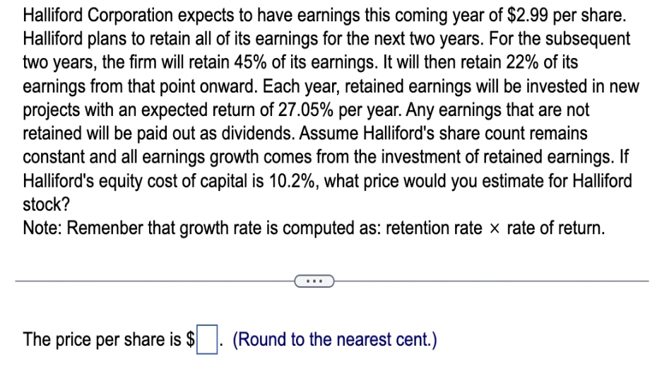 Halliford Corporation expects to have earnings this coming year of $2.99 per share.
Halliford plans to retain all of its earnings for the next two years. For the subsequent
two years, the firm will retain 45% of its earnings. It will then retain 22% of its
earnings from that point onward. Each year, retained earnings will be invested in new
projects with an expected return of 27.05% per year. Any earnings that are not
retained will be paid out as dividends. Assume Halliford's share count remains
constant and all earnings growth comes from the investment of retained earnings. If
Halliford's equity cost of capital is 10.2%, what price would you estimate for Halliford
stock?
Note: Remember that growth rate is computed as: retention rate x rate of return.
The price per share is $
(Round to the nearest cent.)