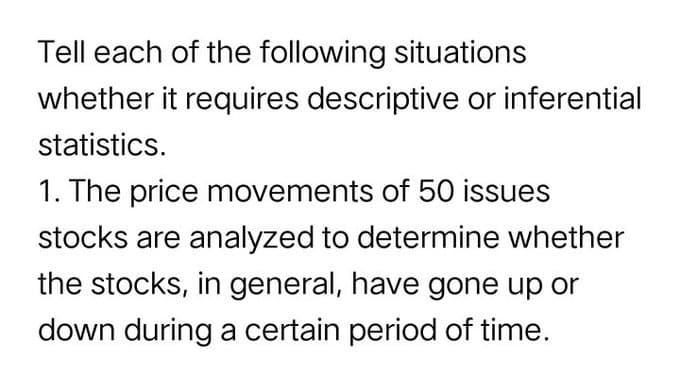 Tell each of the following situations
whether it requires descriptive or inferential
statistics.
1. The price movements of 50 issues
stocks are analyzed to determine whether
the stocks, in general, have gone up or
down during a certain period of time.
