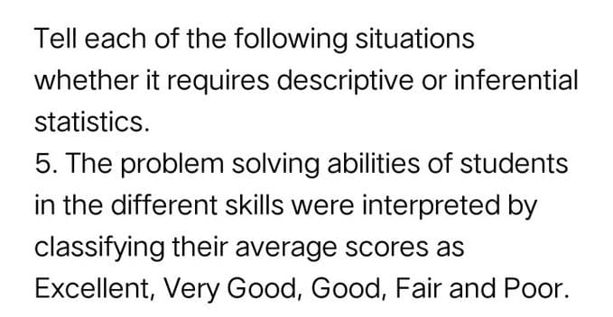 Tell each of the following situations
whether it requires descriptive or inferential
statistics.
5. The problem solving abilities of students
in the different skills were interpreted by
classifying their average scores as
Excellent, Very Good, Good, Fair and Poor.
