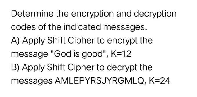 Determine the encryption and decryption
codes of the indicated messages.
A) Apply Shift Cipher to encrypt the
message "God is good", K=12
B) Apply Shift Cipher to decrypt the
messages AMLEPYRSJYRGMLQ, K=24
