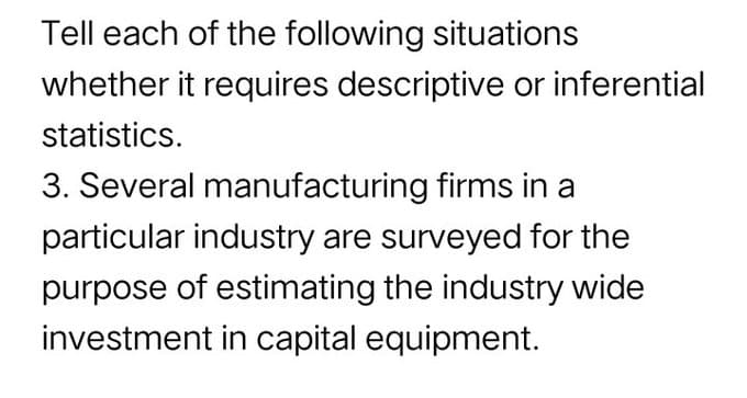 Tell each of the following situations
whether it requires descriptive or inferential
statistics.
3. Several manufacturing firms in a
particular industry are surveyed for the
purpose of estimating the industry wide
investment in capital equipment.
