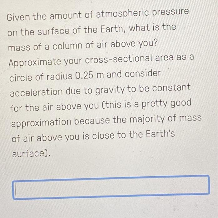 Given the amount of atmospheric pressure
on the surface of the Earth, what is the
mass of a column of air above you?
Approximate your cross-sectional area as a
circle of radius 0.25 m and consider
acceleration due to gravity to be constant
for the air above you (this is a pretty good
approximation because the majority of mass
of air above you is close to the Earth's
surface).
