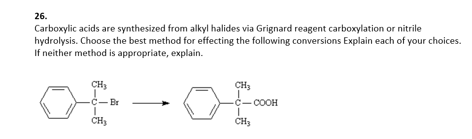 26.
Carboxylic acids are synthesized from alkyl halides via Grignard reagent carboxylation or nitrile
hydrolysis. Choose the best method for effecting the following conversions Explain each of your choices.
If neither method is appropriate, explain.
CH3
CH3
C- Br
C- COOH
CH3
CH3

