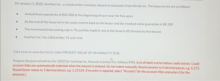On January 1, 2022, Ivanhoe Inc., a construction company, leased an excavator from Oriole inc. The lease terms are as follows:
Annual lease payments of $26.900 at the beginning of each year for five years
At the end of the lease term the asset reverts back to the lessor and the residual value guarantee is $8.100
The incremental borrowing rate is 7% and the implicit rate in the lease is 6% (known by the lessee)
Ivanhoe Inc. has a December 31 year end
•
•
.
Click here to view the factor table PRESENT VALUE OF AN ANNUITY DUE.
Prepare the journal entries for 2022 for Ivanhoe Inc. Assume Ivanhoe Inc. follows IFRS. (List all debit entries before credit entries. Credit
account titles are automatically indented when the amount is entered. Do not indent manually. Round answers to 0 decimal places, e.g. 5,275.
Round factor values to 5 decimal places, e.g. 1.25124. If no entry is required, select "No entry" for the account titles and enter O for the
amounts)