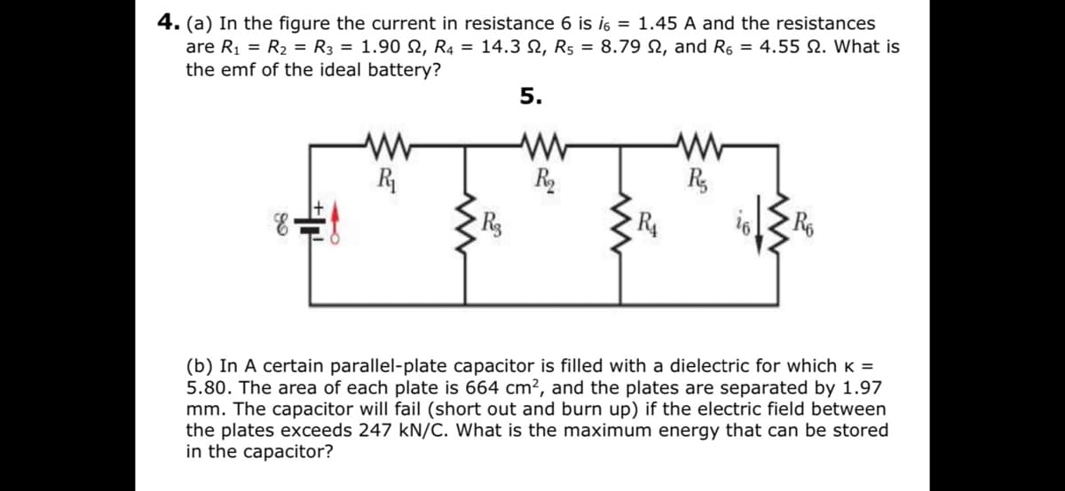 4. (a) In the figure the current in resistance 6 is i6 = 1.45 A and the resistances
are R1 = R2 = R3 = 1.90 N, R4 = 14.3 N, R5 = 8.79 N, and R6 = 4.55 N. What is
the emf of the ideal battery?
5.
R
R2
R,
R
(b) In A certain parallel-plate capacitor is filled with a dielectric for whichK =
5.80. The area of each plate is 664 cm², and the plates are separated by 1.97
mm. The
the plates exceeds 247 kN/C. What is the maximum energy that can be stored
in the capacitor?
арaci
will fail (short out and burn up) if the electric field between
