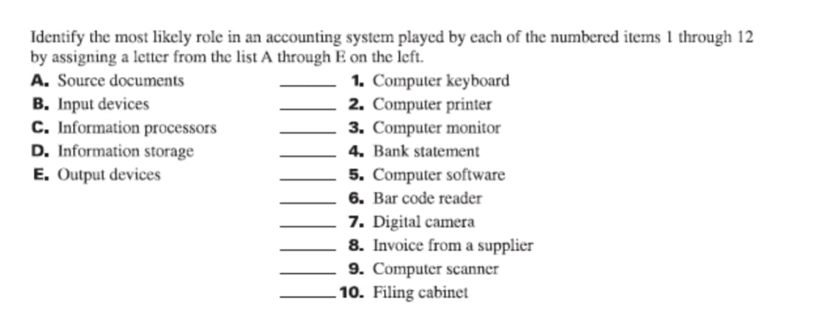 Identify the most likely role in an accounting system played by each of the numbered items 1 through 12
by assigning a letter from the list A through E on the left.
1. Computer keyboard
2. Computer printer
3. Computer monitor
A. Source documents
B. Input devices
C. Information processors
D. Information storage
4. Bank statement
E. Output devices
5. Computer software
6. Bar code reader
7. Digital camera
8. Invoice from a supplier
9. Computer scanner
10. Filing cabinet
