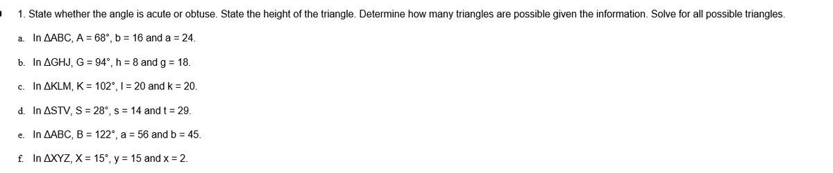 )
1. State whether the angle is acute or obtuse. State the height of the triangle. Determine how many triangles are possible given the information. Solve for all possible triangles.
a. In AABC, A = 68°, b = 16 and a = 24.
b. In AGHJ, G = 94°, h = 8 and g = 18.
c. In AKLM, K = 102°, I = 20 and k = 20.
d. In ASTV, S = 28°, s = 14 and t = 29.
e. In AABC, B = 122°, a = 56 and b = 45.
f. In AXYZ, X = 15°, y = 15 and x = 2.