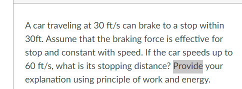 A car traveling at 30 ft/s can brake to a stop within
30ft. Assume that the braking force is effective for
stop and constant with speed. If the car speeds up to
60 ft/s, what is its stopping distance? Provide your
explanation using principle of work and energy.
