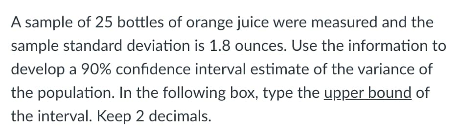 A sample of 25 bottles of orange juice were measured and the
sample standard deviation is 1.8 ounces. Use the information to
develop a 90% confidence interval estimate of the variance of
the population. In the following box, type the upper bound of
the interval. Keep 2 decimals.
