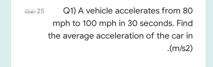 äbäi 25
Q1) A vehicle accelerates from 80
mph to 100 mph in 30 seconds. Find
the average acceleration of the car in
.(m/s2)
