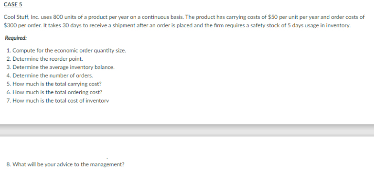 CASE 5
Cool Stuff, Inc. uses 800 units of a product per year on a continuous basis. The product has carrying costs of $50 per unit per year and order costs of
$300 per order. It takes 30 days to receive a shipment after an order is placed and the firm requires a safety stock of 5 days usage in inventory.
Required:
1. Compute for the economic order quantity size.
2. Determine the reorder point.
3. Determine the average inventory balance.
4. Determine the number of orders.
5. How much is the total carrying cost?
6. How much is the total ordering cost?
7. How much is the total cost of inventorv
8. What will be your advice to the management?
