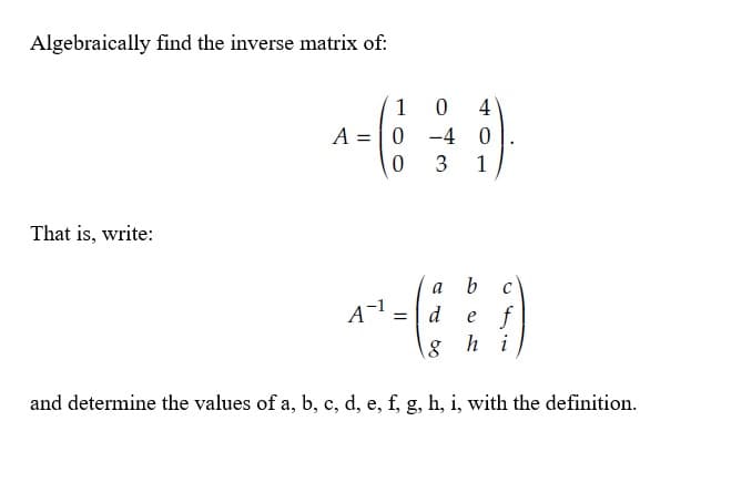 Algebraically find the inverse matrix of:
1
4
A = | 0 -4
3
1
That is, write:
a
b c
A-1
e f
8 h i
d
%3D
and determine the values of a, b, c, d, e, f, g, h, i, with the definition.
