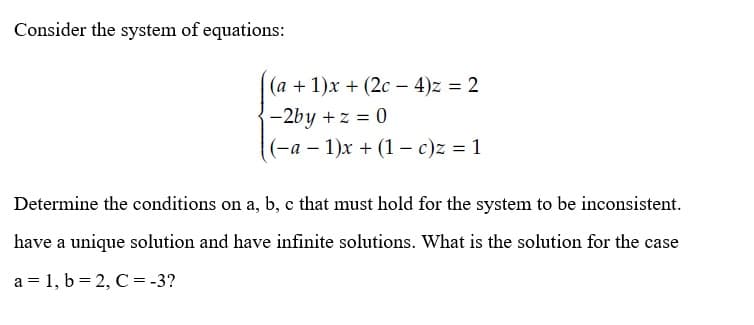 Consider the system of equations:
(a +1)x+ (2c-4)z = 2
-2by + z = 0
(-a-1)x+ (1 - c)z = 1
Determine the conditions on a, b, c that must hold for the system to be inconsistent.
have a unique solution and have infinite solutions. What is the solution for the case
a = 1, b = 2, C = -3?