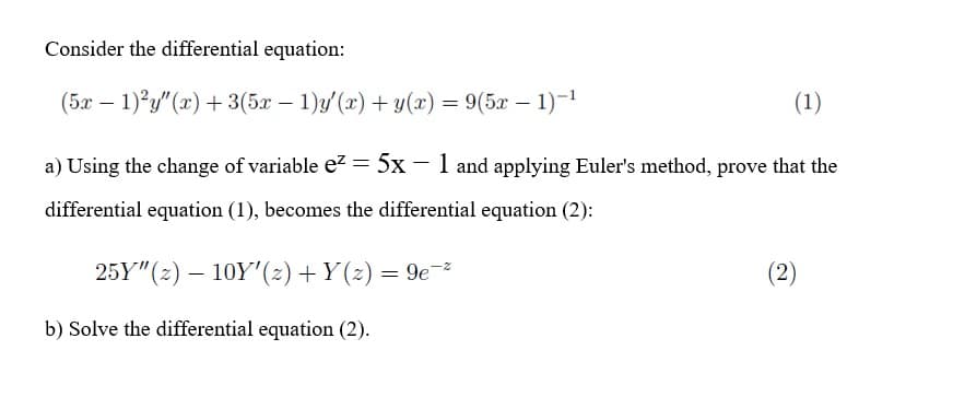Consider the differential equation:
(5x – 1)'y" (x) + 3(5x – 1)y(x) + y(x) = 9(5x - 1)-1
(1)
a) Using the change of variable ez = 5x – 1 and applying Euler's method, prove that the
differential equation (1), becomes the differential equation (2):
25Y"(2) – 10Y'(z) +Y (z) = 9e-
(2)
b) Solve the differential equation (2).
