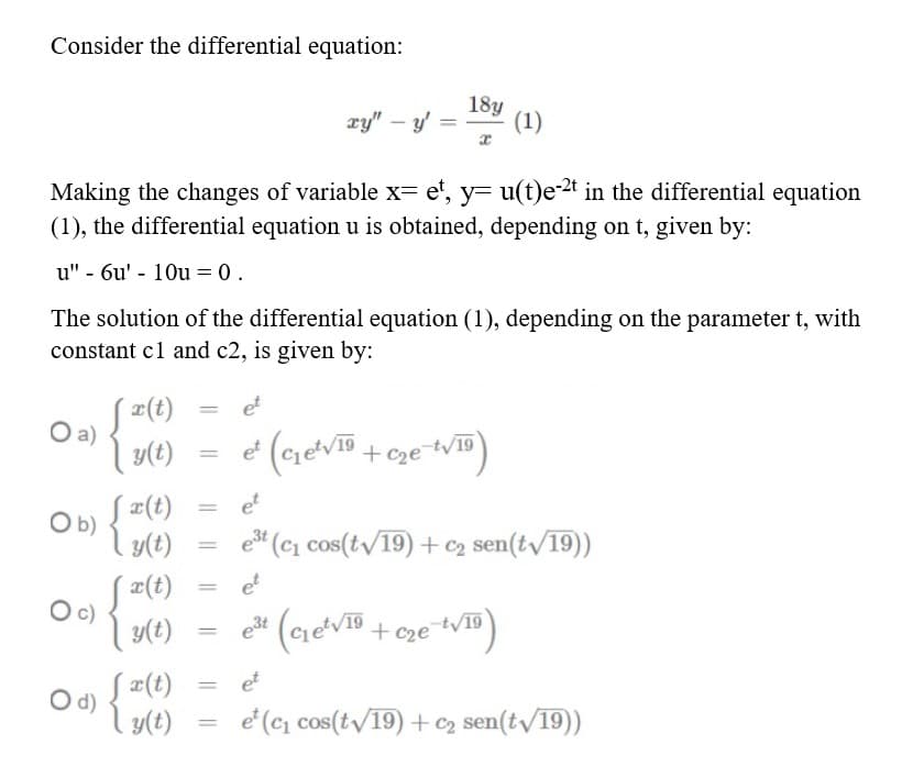 Consider the differential equation:
xy" – y'
18y
(1)
Making the changes of variable x= e', y= u(t)e-2t in the differential equation
(1), the differential equation u is obtained, depending on t, given by:
u" - 6u' - 10u = 0.
The solution of the differential equation (1), depending on the parameter t, with
constant cl and c2, is given by:
¤(t)
a)
y(t)
et
%3D
et
%3D
Ob)
Į #(t)
et
l y(t)
est
e (c, cos(tv19) +c2 sen(tv/19))
%3D
S2(t)
et
c)
y(t)
+ cze
tv19
C2e
O d)
S ¤(t)
et
y(t)
e (c, cos(tv/19) + c2 sen(t/19))
