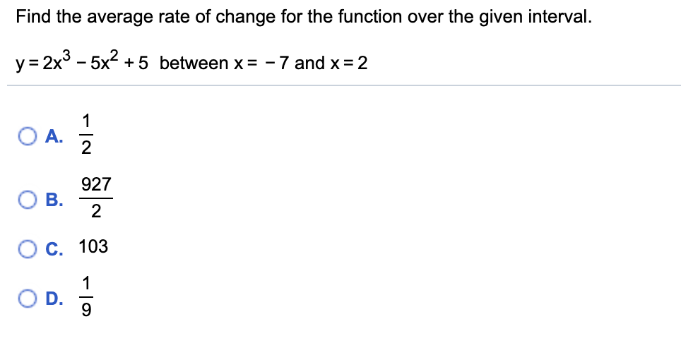Find the average rate of change for the function over the given interval.
y= 2x3 – 5x?
+ 5 between x = -7 and x = 2
1
O A.
2
927
О В.
С. 103
1
9.
D.
