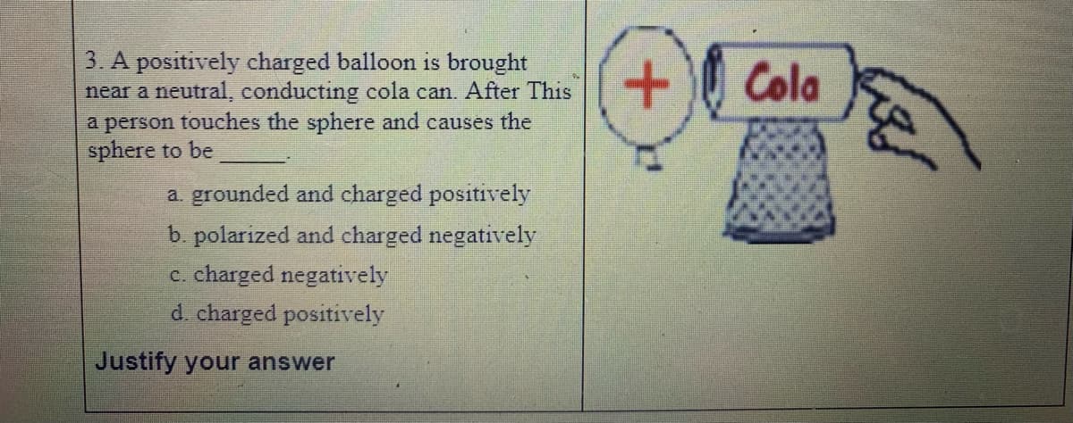 3. A positively charged balloon is brought
near a neutral, conducting cola can. After This
a person touches the sphere and causes the
sphere to be
Cola
a. grounded and charged positively
b. polarized and charged negatively
c. charged negatively
d. charged positively
Justify your answer
