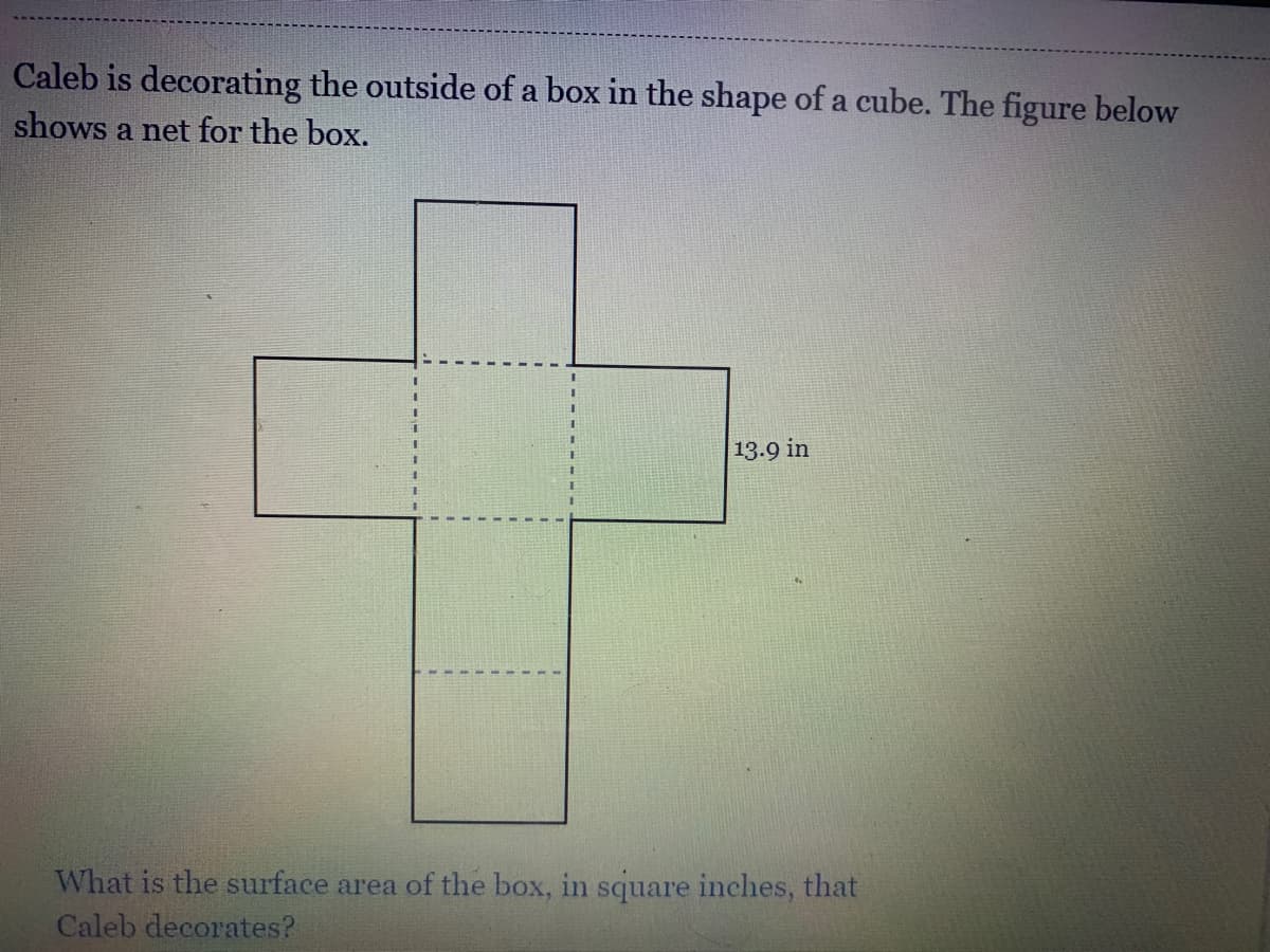 Caleb is decorating the outside of a box in the shape of a cube. The figure below
shows a net for the box.
13.9 in
What is the surface area of the box, in square inches, that
Caleb decorates?
