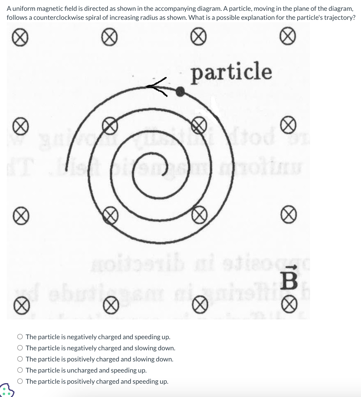 A uniform magnetic field is directed as shown in the accompanying diagram. A particle, moving in the plane of the diagram,
follows a counterclockwise spiral of increasing radius as shown. What is a possible explanation for the particle's trajectory?
HO
The particle is negatively charged and speeding up.
The particle is negatively charged and slowing down.
The particle is positively charged and slowing down.
O The particle is uncharged and speeding up.
O The particle is positively charged and speeding up.
particle
B