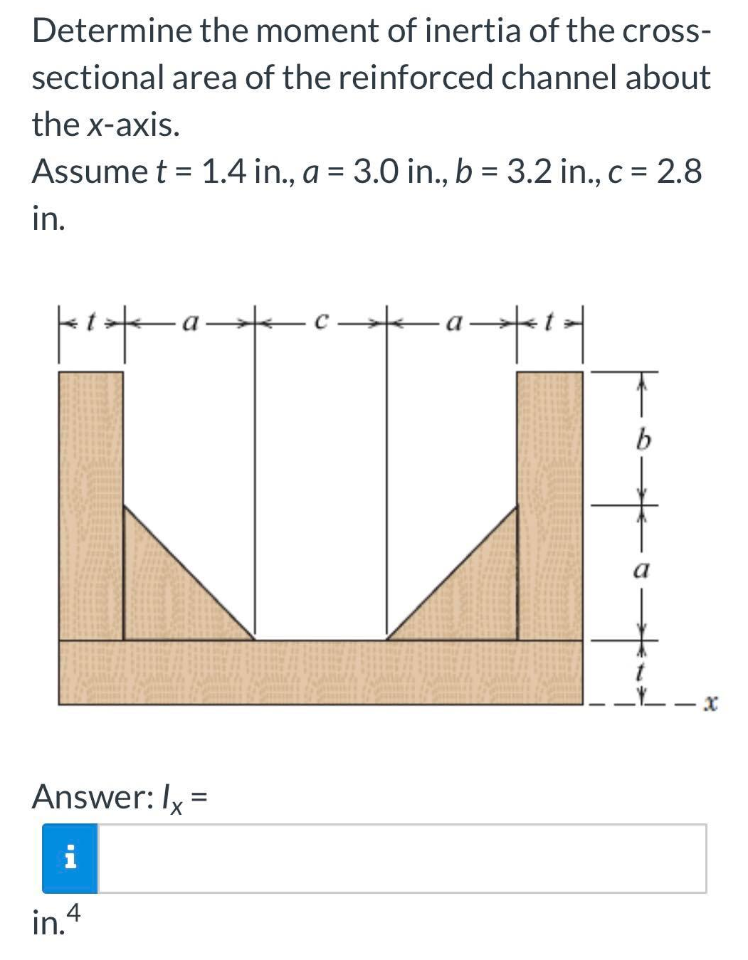 Determine the moment of inertia of the cross-
sectional area of the reinforced channel about
the x-axis.
Assume t = 1.4 in., a = 3.0 in., b = 3.2 in., c = 2.8
in.
kit
jes
Answer: Ix =
i
in.4
-a-²-|
b
Xx
