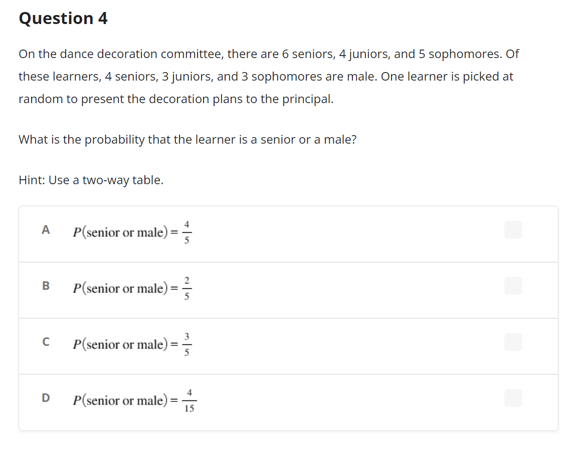 Question 4
On the dance decoration committee, there are 6 seniors, 4 juniors, and 5 sophomores. Of
these learners, 4 seniors, 3 juniors, and 3 sophomores are male. One learner is picked at
random to present the decoration plans to the principal.
What is the probability that the learner is a senior or a male?
Hint: Use a two-way table.
A
B
C
D
P(senior or male) =
P(senior or male)
=
P(senior or male)
=
P(senior or male)
=
4
5
3
5
4
15