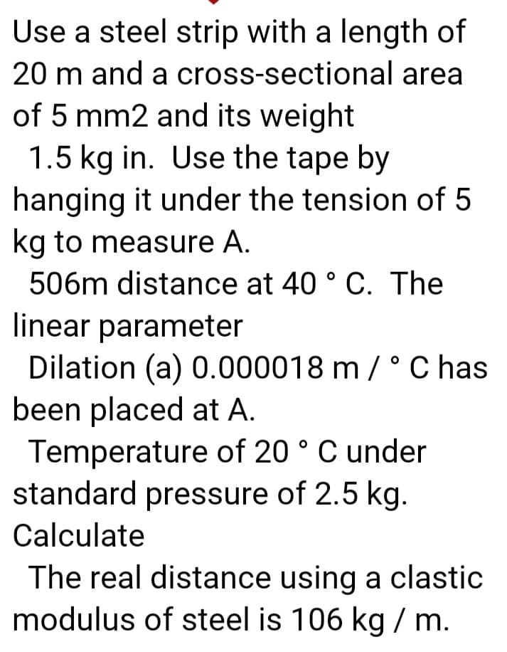 Use a steel strip with a length of
20 m and a cross-sectional area
of 5 mm2 and its weight
1.5 kg in. Use the tape by
hanging it under the tension of 5
kg to measure A.
506m distance at 40 ° C. The
linear parameter
Dilation (a) 0.000018 m / ° C has
been placed at A.
Temperature of 20 ° C under
standard pressure of 2.5 kg.
Calculate
The real distance using a clastic
modulus of steel is 106 kg / m.
