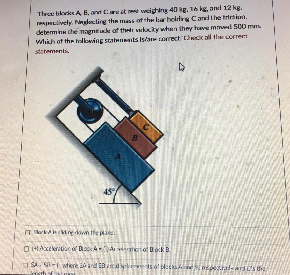 Three blocks A, B, and C are at rest weighing 40 kg, 16 kg, and 12 kg,
respectively. Neglecting the mass of the bar holding C and the friction,
determine the magnitude of their velocity when they have moved 500 mm.
Which of the following statements is/are correct. Check all the correct
statements.
B
45°
O Block A is sliding down the plane.
O (+) Acceleration of Block A = (-) Acceleration of Block B.
O SA + SB = L, where SA and SB are displacements of blocks A and B, respectively and Lis the
length of the rone
