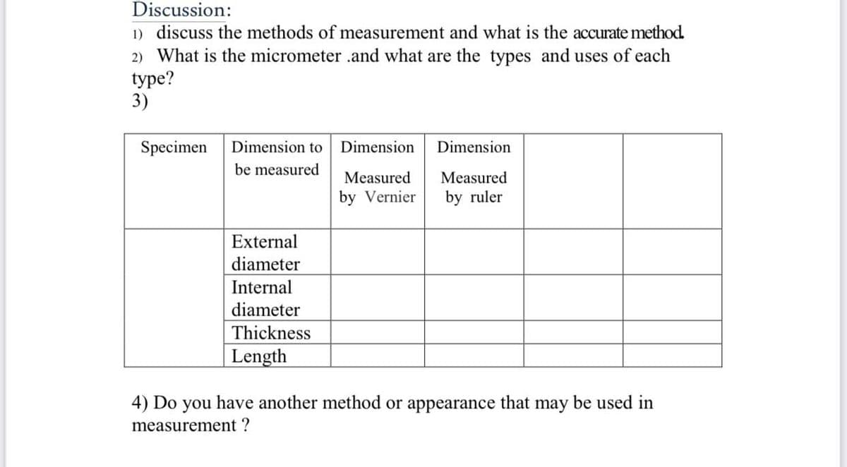 Discussion:
1) discuss the methods of measurement and what is the accurate method.
2) What is the micrometer .and what are the types and uses of each
type?
3)
Specimen
Dimension to
Dimension
Dimension
be measured
Measured
Measured
by Vernier
by ruler
External
diameter
Internal
diameter
Thickness
Length
4) Do you have another method or appearance that may be used in
measurement ?
