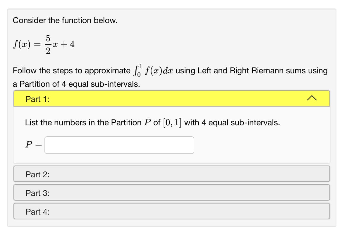 Consider the function below.
f(x) = 2"
5
x + 4
Follow the steps to approximate f(x)dx using Left and Right Riemann sums using
a Partition of 4 equal sub-intervals.
Part 1:
List the numbers in the Partition P of (0, 1] with 4 equal sub-intervals.
P =
Part 2:
Part 3:
Part 4:
