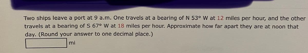 Two ships leave a port at 9 a.m. One travels at a bearing of N 53° W at 12 miles per hour, and the other
travels at a bearing of S 67° W at 18 miles per hour. Approximate how far apart they are at noon that
day. (Round your answer to one decimal place.)
mi
