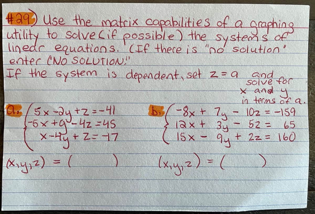 #29) Use the matrix capabilities of a graphing
utility to solve Lif possible) the systems of
linedr s "no solution'
enter (NO SOLUTION,"
If the System
equations.CIf there is
is depeadent, set z=a and
solve for
x and y
13
.
in terms ofa.
C/5x-d4 +Z==41
b/-8x+7u-
1023D-159
qu-42=4S
12x+ 34- 52= 65
15 x - 94+ 2z= 160
-5x+0
x-Hy+Z
%3D
