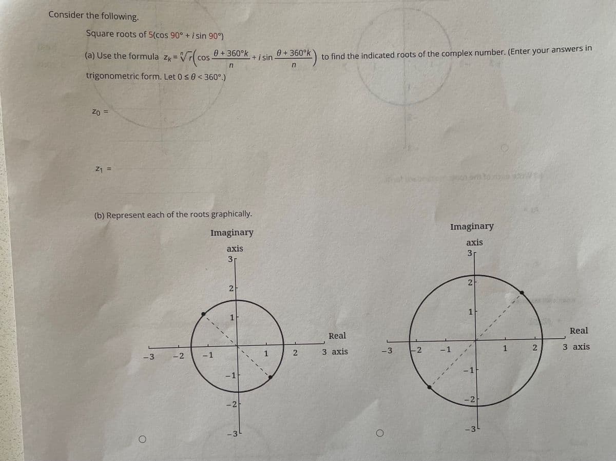 Consider the following.
Square roots of 5(cos 90° + i sin 90°)
(a) Use the formula zk = V
0 +360°k
COS
0 + 360°k
to find the indicated roots of the complex number. (Enter your answers in
+i sin -
%3D
trigonometric form. Let 0 < 0 < 360°.)
%3D
3D 0z
Z1 =
%3D
(b) Represent each of the roots graphically.
Imaginary
Imaginary
axis
axis
31
3r
1
1F
Real
Real
-3
2
-1
1
3 axis
1
3 axis
-3
-2
-1
-1
-1F
-2
-31
-3-
2.
2.
2.
2.
2.
