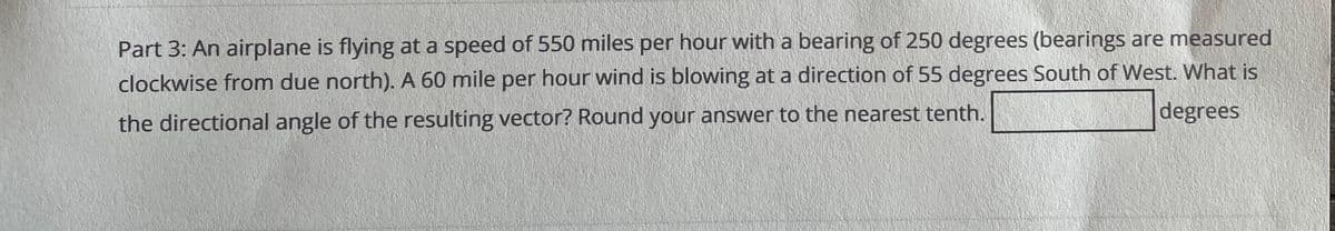 Part 3: An airplane is flying at a speed of 550 miles per hour with a bearing of 250 degrees (bearings are measured
clockwise from due north). A 60 mile per hour wind is blowing at a direction of 55 degrees South of West. What is
degrees
the directional angle of the resulting vector? Round your answer to the nearest tenth.
