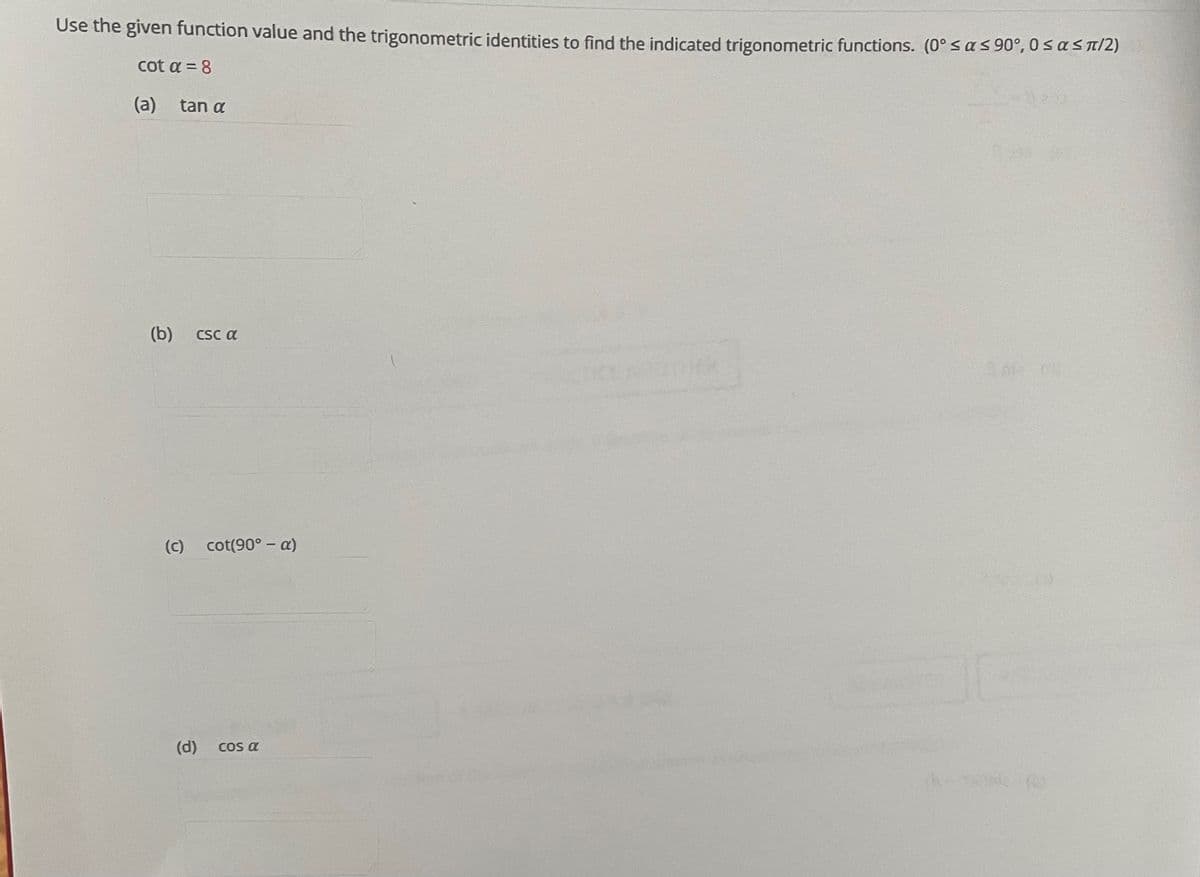 Use the given function value and the trigonometric identities to find the indicated trigonometric functions. (0° s a s 90°, 0 sa sTI2)
cot a = 8
(a)
tan a
(b)
CSC a
(c)
cot(90° – a)
(d)
COs a
